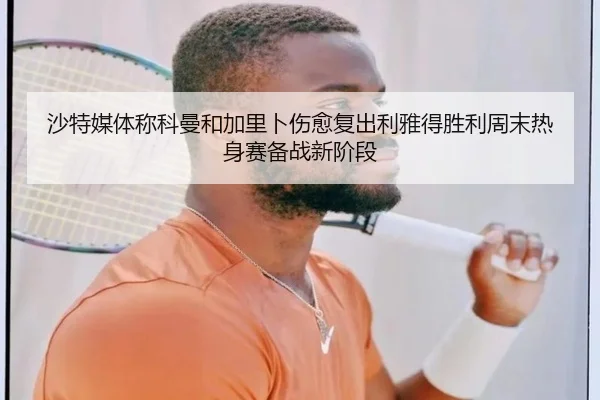 沙特媒体称科曼和加里卜伤愈复出利雅得胜利周末热身赛备战新阶段